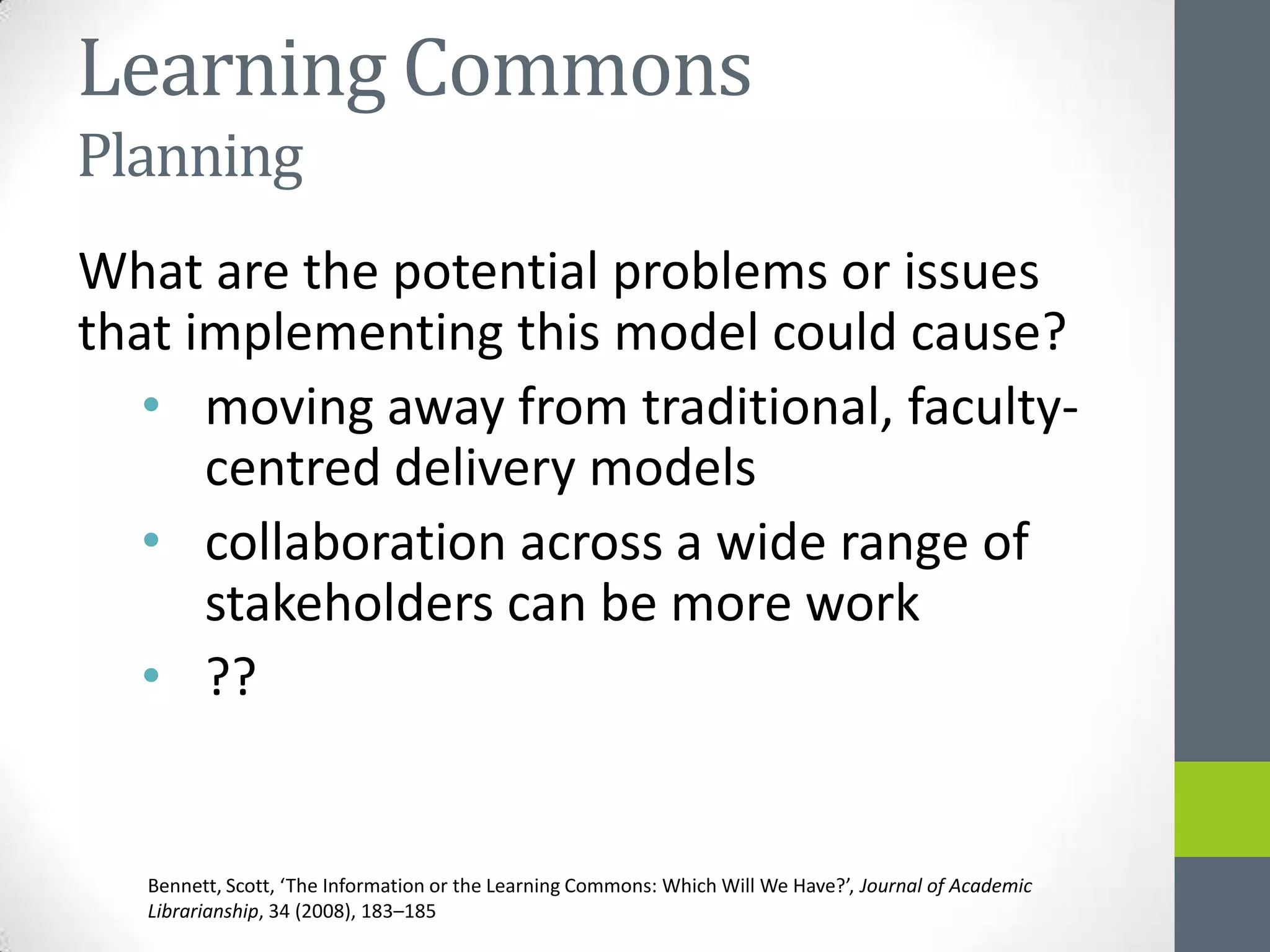 Learning Commons
Planning
What are the potential problems or issues
that implementing this model could cause?
   • moving away from traditional, faculty-
      centred delivery models
   • collaboration across a wide range of
      stakeholders can be more work
   • ??


   Bennett, Scott, ‘The Information or the Learning Commons: Which Will We Have?’, Journal of Academic
   Librarianship, 34 (2008), 183–185
 
