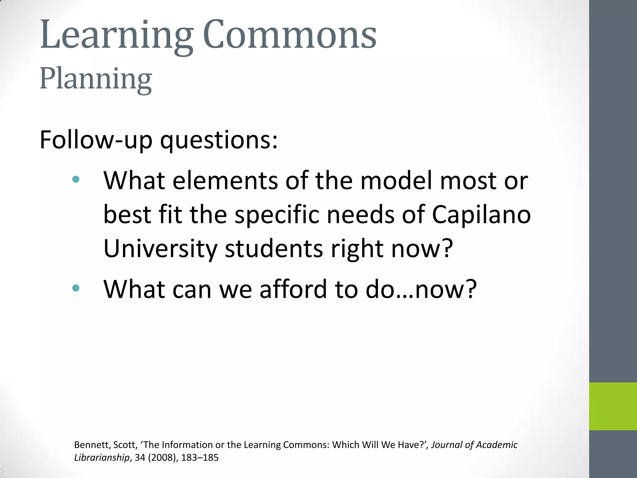 Learning Commons
Planning
Follow-up questions:
   • What elements of the model most or
     best fit the specific needs of Capilano
     University students right now?
   • What can we afford to do…now?




   Bennett, Scott, ‘The Information or the Learning Commons: Which Will We Have?’, Journal of Academic
   Librarianship, 34 (2008), 183–185
 