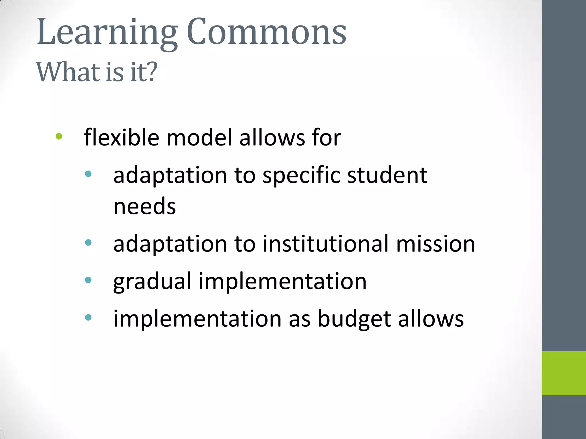 Learning Commons
What is it?

 • flexible model allows for
   • adaptation to specific student
      needs
   • adaptation to institutional mission
   • gradual implementation
   • implementation as budget allows
 