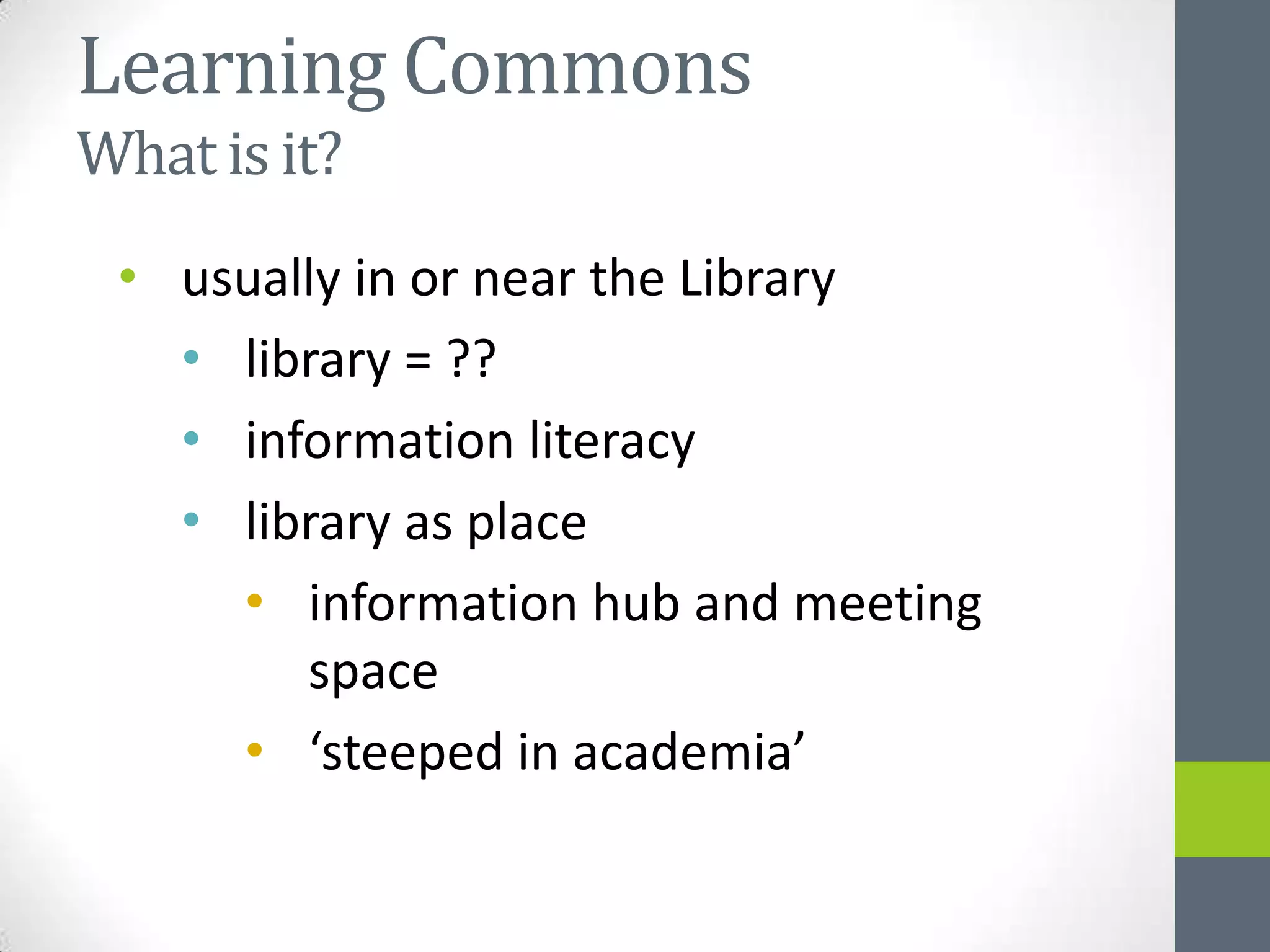 Learning Commons
What is it?
 • usually in or near the Library
   • library = ??
   • information literacy
   • library as place
     • information hub and meeting
        space
     • ‘steeped in academia’
 