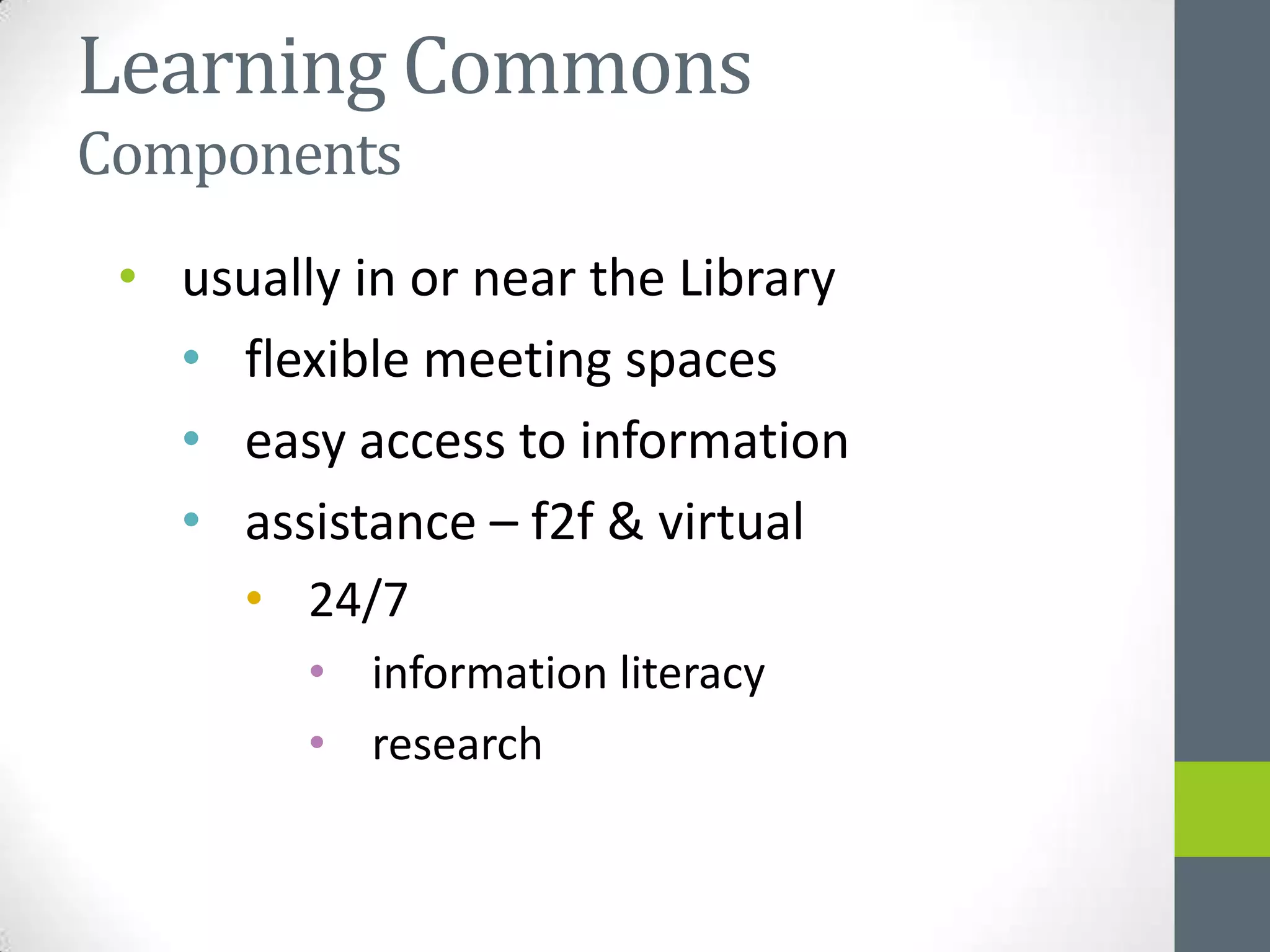 Learning Commons
Components
 • usually in or near the Library
   • flexible meeting spaces
   • easy access to information
   • assistance – f2f & virtual
      • 24/7
         • information literacy
         • research
 