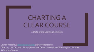 CHARTING A
CLEAR COURSE
A State of the Learning Commons
Lauren Pressley | pressley@uw.edu | @laurenpressley
Director, UWTacoma Library | Associate Dean, University ofWashington Libraries
#CommonSpaces
 