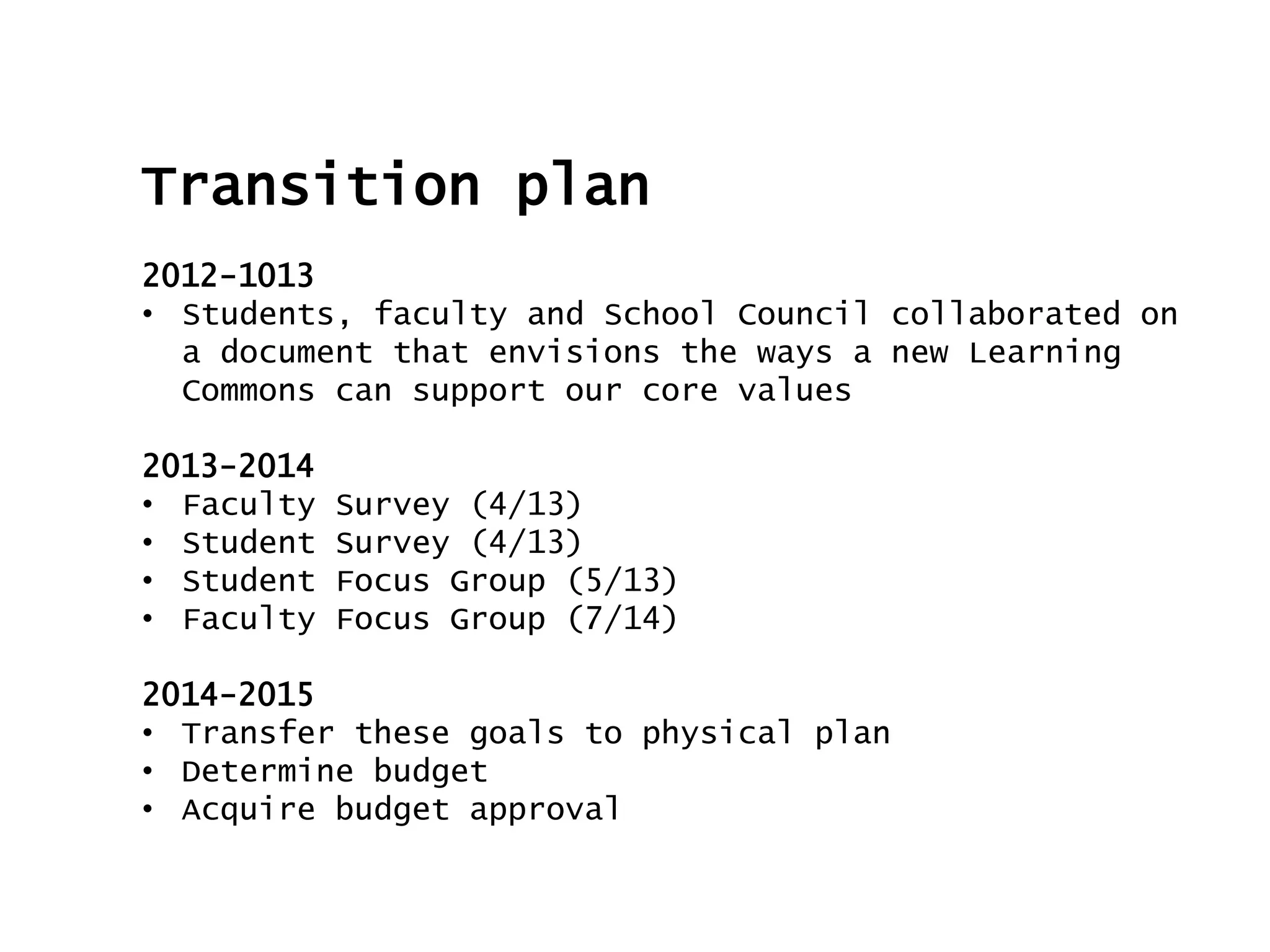 Transition plan
2012-1013
• Students, faculty and School Council collaborated on
a document that envisions the ways a new Learning
Commons can support our core values
2013-2014
• Faculty Survey (4/13)
• Student Survey (4/13)
• Student Focus Group (5/13)
• Faculty Focus Group (7/14)
2014-2015
• Transfer these goals to physical plan
• Determine budget
• Acquire budget approval
 