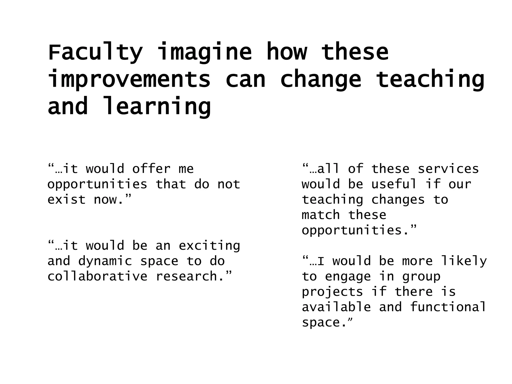Faculty imagine how these
improvements can change teaching
and learning
“…it would offer me
opportunities that do not
exist now.”
“…it would be an exciting
and dynamic space to do
collaborative research.”
“…all of these services
would be useful if our
teaching changes to
match these
opportunities.”
“…I would be more likely
to engage in group
projects if there is
available and functional
space.”
 