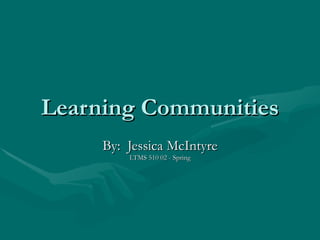Learning Communities By:  Jessica McIntyre LTMS 510 02 - Spring 