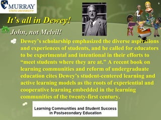 6It’s all in Dewey!John, not Melvil!Dewey’s scholarship emphasized the diverse aspirations and experiences of students, and he called for educators to be experimental and intentional in their efforts to “meet students where they are at.” A recent book on learning communities and reform of undergraduate education cites Dewey’s student-centered learning and active learning models as the roots of experiential and cooperative learning embedded in the learning communities of the twenty-first century.