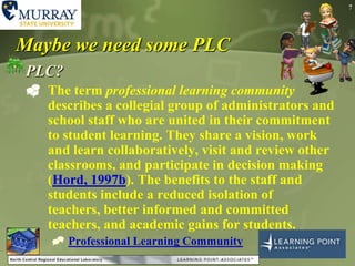 7Maybe we need some PLCPLC?The term professional learning community describes a collegial group of administrators and school staff who are united in their commitment to student learning. They share a vision, work and learn collaboratively, visit and review other classrooms, and participate in decision making (Hord, 1997b). The benefits to the staff and students include a reduced isolation of teachers, better informed and committed teachers, and academic gains for students. Professional Learning Community 