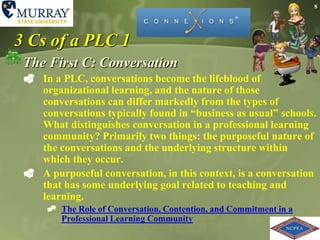 83 Cs of a PLC 1The First C: ConversationIn a PLC, conversations become the lifeblood of organizational learning, and the nature of those conversations can differ markedly from the types of conversations typically found in “business as usual” schools. What distinguishes conversation in a professional learning community? Primarily two things: the purposeful nature of the conversations and the underlying structure within which they occur.A purposeful conversation, in this context, is a conversation that has some underlying goal related to teaching and learning. The Role of Conversation, Contention, and Commitment in a Professional Learning Community