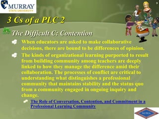 93 Cs of a PLC 2The Difficult C: Contention When educators are asked to make collaborative decisions, there are bound to be differences of opinion.The kinds of organizational learning purported to result from building community among teachers are deeply linked to how they manage the difference amid their collaboration. The processes of conflict are critical to understanding what distinguishes a professional community that maintains stability and the status quo from a community engaged in ongoing inquiry and change.The Role of Conversation, Contention, and Commitment in a Professional Learning Community