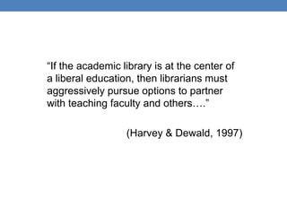“If the academic library is at the center of
a liberal education, then librarians must
aggressively pursue options to partner
with teaching faculty and others….”

                  (Harvey & Dewald, 1997)
 