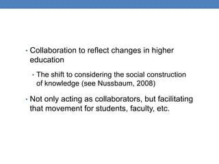 • Collaboration to reflect changes in higher
 education
  • The shift to considering the social construction
   of knowledge (see Nussbaum, 2008)

• Not only acting as collaborators, but facilitating
 that movement for students, faculty, etc.
 