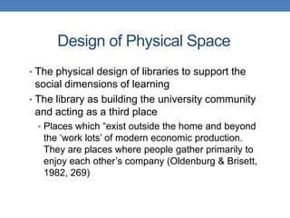 Design of Physical Space
• The physical design of libraries to support the
  social dimensions of learning
• The library as building the university community
  and acting as a third place
 • Places which “exist outside the home and beyond
   the „work lots‟ of modern economic production.
   They are places where people gather primarily to
   enjoy each other‟s company (Oldenburg & Brisett,
   1982, 269)
 