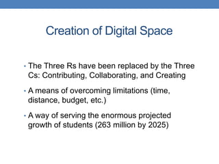 Creation of Digital Space

• The Three Rs have been replaced by the Three
 Cs: Contributing, Collaborating, and Creating
• A means of overcoming limitations (time,
 distance, budget, etc.)
• A way of serving the enormous projected
 growth of students (263 million by 2025)
 