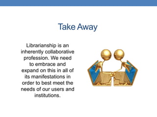 Take Away

   Librarianship is an
inherently collaborative
  profession. We need
     to embrace and
 expand on this in all of
  its manifestations in
 order to best meet the
needs of our users and
        institutions.
 