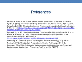 References

• Bennett, S. (2006). The choice for learning. Journal of Academic Librarianship, 32(1): 3-13.
• Gjelten, D. (2012). Academic library design. Presentation for Libraries Thriving. April 11, 2012.
• Hargadon, S. (2009). Educational networking: The important role web 2.0 will play in education.
    Retrieved from http://www.scribd.com/stevehargadon/d/24161189-Educational-Networking-The-
    Important-Role-Web-2-0-Will-Play-in-Education
•   Hargadon, S. (2012). Educational technology. Presentation for Libraries Thriving. May 9, 2012.
•   Harvey, K. & Dewald, N. (1997). Collaborating with faculty in preparing students for the
    asynchronous classroom. Retrieved from
    http://www.ala.org/acrl/publications/whitepapers/nashville/harveydewald
•   Oldenburg, R. & Brissett, D. (1982). The third place. Qualitative Sociology, 5(4): 265-284.
•   Nevins, K. (2012). Collaboration. Presentation for Libraries Thriving. April 24, 2012.
•   Nussbaum, E.M. (2008). Collaborative discourse, argumentation, and learning: Preface and
    literature review. Contemporary Educational Psychology, 33(3): 345-359.
 