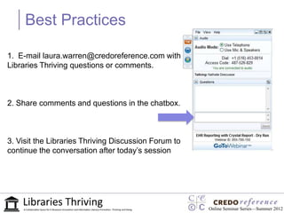 Best Practices

1. E-mail laura.warren@credoreference.com with
Libraries Thriving questions or comments.



2. Share comments and questions in the chatbox.



3. Visit the Libraries Thriving Discussion Forum to
continue the conversation after today‟s session




                                                      Online Seminar Series—Summer 2012
 