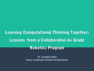 Learning Computational Thinking Together:
Lessons from a Collaborative 6th Grade
Robotics Program
Dr. Gerald Ardito
Pace University School of Education
 