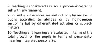 8. Teaching is considered as a social process-integrating
self with environment.
9. Individual differences are met not only by sectioning
pupils according to abilities or by homogenous
sectioning but by differentiated activities or subject-
matters.
10. Teaching and learning are evaluated in terms of the
total growth of the pupils in terms of personality-
meaning integrated personality.
 