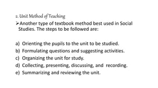 2. Unit Method of Teaching
Another type of textbook method best used in Social
Studies. The steps to be followed are:
a) Orienting the pupils to the unit to be studied.
b) Formulating questions and suggesting activities.
c) Organizing the unit for study.
d) Collecting, presenting, discussing, and recording.
e) Summarizing and reviewing the unit.
 