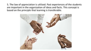5. The law of appreciation is utilized. Past experiences of the students
are important in the organization of ideas and facts. This concept is
based on the principle that learning is transferable.
 