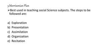 3.Morrisonian Plan
Best used in teaching social Science subjects. The steps to be
followed are:
a) Exploration
b) Presentation
c) Assimilation
d) Organization
e) Recitation
 