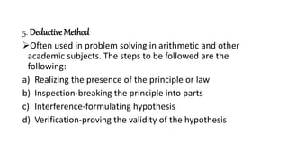 5. Deductive Method
Often used in problem solving in arithmetic and other
academic subjects. The steps to be followed are the
following:
a) Realizing the presence of the principle or law
b) Inspection-breaking the principle into parts
c) Interference-formulating hypothesis
d) Verification-proving the validity of the hypothesis
 