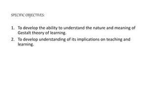 SPECIFIC OBJECTIVES:
1. To develop the ability to understand the nature and meaning of
Gestalt theory of learning.
2. To develop understanding of its implications on teaching and
learning.
 