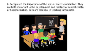 6. Recognized the importance of the laws of exercise and effect. They
are both important in the development and mastery of subject-matter
or habit formation. Both are essential in teaching for transfer.
 
