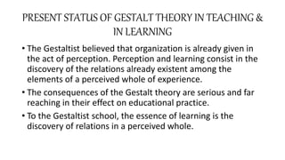PRESENT STATUS OF GESTALT THEORY IN TEACHING &
IN LEARNING
• The Gestaltist believed that organization is already given in
the act of perception. Perception and learning consist in the
discovery of the relations already existent among the
elements of a perceived whole of experience.
• The consequences of the Gestalt theory are serious and far
reaching in their effect on educational practice.
• To the Gestaltist school, the essence of learning is the
discovery of relations in a perceived whole.
 
