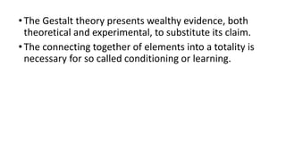 •The Gestalt theory presents wealthy evidence, both
theoretical and experimental, to substitute its claim.
•The connecting together of elements into a totality is
necessary for so called conditioning or learning.
 