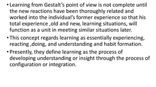 •Learning from Gestalt’s point of view is not complete until
the new reactions have been thoroughly related and
worked into the individual’s former experience so that his
total experience ,old and new, learning situations, will
function as a unit in meeting similar situations later.
•This concept regards learning as essentially experiencing,
reacting ,doing, and understanding and habit formation.
•Presently, they define learning as the process of
developing understanding or insight through the process of
configuration or integration.
 