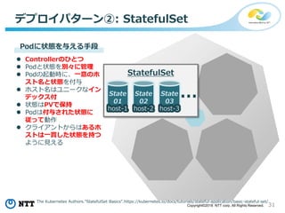 31Copyright©2018 NTT corp. All Rights Reserved.
デプロイパターン②: StatefulSet
State
02
host-2
State
01
host-1
State
03
host-3
…
StatefulSet
Podに状態を与える手段
 Controllerのひとつ
 Podと状態を別々に管理
 Podの起動時に、一意のホ
スト名と状態を付与
 ホスト名はユニークなイン
デックス付
 状態はPVで保持
 Podは付与された状態に
従って動作
 クライアントからはあるホ
ストは一貫した状態を持つ
ように見える
The Kubernetes Authors.”StatefulSet Basics”.https://kubernetes.io/docs/tutorials/stateful-application/basic-stateful-set/
 