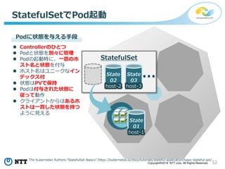 32Copyright©2018 NTT corp. All Rights Reserved.
StatefulSetでPod起動
State
01
host-1
State
02
host-2
State
03
host-3
…
StatefulSet
Podに状態を与える手段
 Controllerのひとつ
 Podと状態を別々に管理
 Podの起動時に、一意のホ
スト名と状態を付与
 ホスト名はユニークなイン
デックス付
 状態はPVで保持
 Podは付与された状態に
従って動作
 クライアントからはあるホ
ストは一貫した状態を持つ
ように見える
The Kubernetes Authors.”StatefulSet Basics”.https://kubernetes.io/docs/tutorials/stateful-application/basic-stateful-set/
 