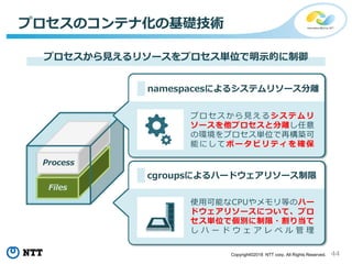 44Copyright©2018 NTT corp. All Rights Reserved.
Process
Files
プロセスのコンテナ化の基礎技術
プロセスから見えるリソースをプロセス単位で明示的に制御
cgroupsによるハードウェアリソース制限
namespacesによるシステムリソース分離
プロセスから見えるシステムリ
ソースを他プロセスと分離し任意
の環境をプロセス単位で再構築可
能にしてポータビリティを確保
使用可能なCPUやメモリ等のハー
ドウェアリソースについて、プロ
セス単位で個別に制限・割り当て
し ハ ー ド ウ ェ ア レ ベ ル 管 理
 