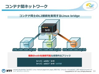 68Copyright©2018 NTT corp. All Rights Reserved.
コンテナ間ネットワーク
コンテナ同士のL2接続を実現するLinux bridge
brctl addbr br0
brctl addif br0 veth0
複数のvethを接続可能な仮想的なブリッジ
eth0 eth2eth1
veth0 veth1veth2
br0
192.168.100.10/24 192.168.100.11/24 192.168.100.12/24
Lennert Buytenhek."brctl(8)".Linux manual page(man page);池田 宗広."LinuxカーネルHACKS"."4章 HACK#24 brctlコマ
ンド".オライリージャパン
 