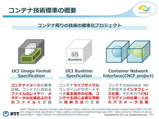 80Copyright©2018 NTT corp. All Rights Reserved.
コンテナ技術標準の概要
OCI Image Format
Specification
OCI Runtime
Specfication
コンテナ周りの技術の標準化プロジェクト
Runtime
コンテナイメージの標準
仕様。コンテナに含める
ファイルのレイヤや、メ
タデータの仕様およびそ
の フ ァ イ ル を 定 義
コンテナライフサイクル、
ランタイムがサポートす
べき基本操作の仕様、コ
ンテナ生成に必要な情報
の 格 納 方 法 の 定 義
コンテナのnetwork NS
で作成するインタフェー
ス仕様、それを行うCNI
プラグインの仕様と入出
力 パ ラ メ ー タ 定 義
CNCF.“Container Network Interface Specification”.https://github.com/containernetworking/cni/blob/master/SPEC.md;OCI.”
OCI Image Format Specification” https://github.com/opencontainers/image-spec;OCI.” Open Container Initiative Runtime
Specification”. https://github.com/opencontainers/runtime-spec
Container Network
Interface(CNCF project)
 
