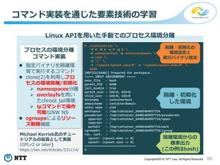 86Copyright©2018 NTT corp. All Rights Reserved.
コマンド実装を通じた要素技術の学習
Linux APIを用いた手動でのプロセス環境分離
# ./containerize ＼
-U 0 -G 0 -u 0 -g 0 ＼
-h containerhost -d containerdomain ＼
-n cnet ＼
-l "/" ＼
-r "/cpuset/cpuset.cpus/0" -r "/cpuset/cpuset.mems/0" ＼
bash
[NOTICE(6440)] Prepared for workspace.
===== INPUT ENVIRONMENT =====
exec_file : bash
parent_PID : 6440
jail_enable : true
parent_user : UID=0, GID=0
child_user : UID=0, GID=0
hostname : containerhost
domainname : containerdomain
netns name : cnet
workspace : /tmp/container_64401464957714
pseudoroot : /tmp/container_64401464957714/pseudoroot
upperdir : /tmp/container_64401464957714/upper
lowerdir : /
workdir : /tmp/container_64401464957714/work
cgroupdir : /tmp/container_64401464957714/cgroup
res. conf. :
cpuset: (cpuset.mems => 0)
cpuset: (cpuset.cpus => 0)
=============================
#
プロセスの環境分離
コマンド実装
 指定バイナリを隔離環
境で実行するコマンド
 clone(2)を利用しプロ
セスの環境隔離/初期化
 namespaces分離
 overlayfsを用い
たchroot jail環境
 ipコマンドで操作
可能なNW NS
 cgroupsによるリソー
ス制限機能
Michael Kerrisk氏のチュー
トリアルの延長として実装
(GPLv2 or later)
https://lwn.net/Articles/531114/
隔離・初期化
した環境
隔離・初期化の
環境設定と
実行バイナリ指定
隔離環境からの
標準出力
(この例はbash)
 