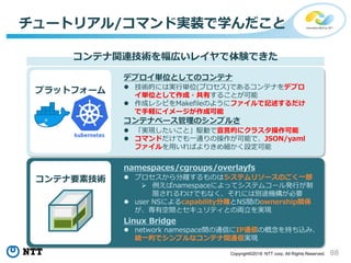 88Copyright©2018 NTT corp. All Rights Reserved.
チュートリアル/コマンド実装で学んだこと
コンテナ関連技術を幅広いレイヤで体験できた
プラットフォーム
コンテナベース管理のシンプルさ
 「実現したいこと」駆動で宣言的にクラスタ操作可能
 コマンドだけでも一通りの操作が可能で、JSON/yaml
ファイルを用いればよりきめ細かく設定可能
デプロイ単位としてのコンテナ
 技術的には実行単位(プロセス)であるコンテナをデプロ
イ単位として作成・共有することが可能
 作成レシピをMakefileのようにファイルで記述するだけ
で手軽にイメージが作成可能
コンテナ要素技術
namespaces/cgroups/overlayfs
 プロセスから分離するものはシステムリソースのごく一部
 例えばnamespaceによってシステムコール発行が制
限されるわけでもなく、それには別途機構が必要
 user NSによるcapability分離とNS間のownership関係
が、専有空間とセキュリティとの両立を実現
Linux Bridge
 network namespace間の通信にIP通信の概念を持ち込み、
統一的でシンプルなコンテナ間通信実現
 