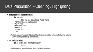 Data Preparation – Cleaning / Highlighting
• Extraction of « hidden fields » :
Ex : address
5bis, rue des Coquelicots, 75 001 Paris
 STREET: 5bis, rue des Coquelicots
 CITY: Paris
 ZIP CODE: 75 001
 AREA : 1
 STATE: 75
 etc.
PredicSis.ai doesn’t understand business! It understands correlation between a field and an outcome.
« Each record has a probability to be a target! »
• Normalizing values :
Ex : a field « sex » informed manually
M, m, g  M
F, f  F
Normalize makes sens! Reports are easier to read and to interpret.
 
