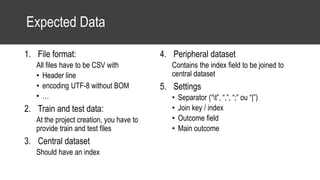Expected Data
1. File format:
All files have to be CSV with
• Header line
• encoding UTF-8 without BOM
• …
2. Train and test data:
At the project creation, you have to
provide train and test files
3. Central dataset
Should have an index
4. Peripheral dataset
Contains the index field to be joined to
central dataset
5. Settings
• Separator (“t”, “,”, “;” ou “|”)
• Join key / index
• Outcome field
• Main outcome
 