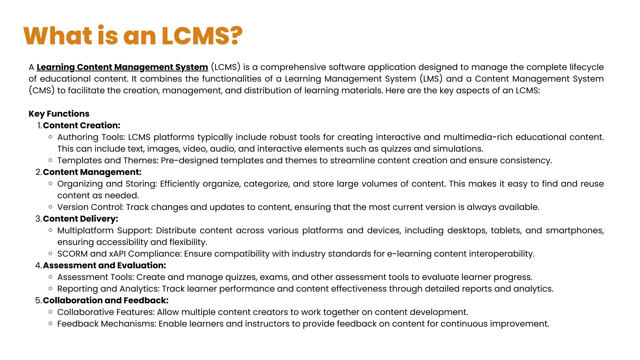 What is an LCMS?
A Learning Content Management System (LCMS) is a comprehensive software application designed to manage the complete lifecycle
of educational content. It combines the functionalities of a Learning Management System (LMS) and a Content Management System
(CMS) to facilitate the creation, management, and distribution of learning materials. Here are the key aspects of an LCMS:
Key Functions
Content Creation:
1.
Authoring Tools: LCMS platforms typically include robust tools for creating interactive and multimedia-rich educational content.
This can include text, images, video, audio, and interactive elements such as quizzes and simulations.
Templates and Themes: Pre-designed templates and themes to streamline content creation and ensure consistency.
Content Management:
2.
Organizing and Storing: Efficiently organize, categorize, and store large volumes of content. This makes it easy to find and reuse
content as needed.
Version Control: Track changes and updates to content, ensuring that the most current version is always available.
Content Delivery:
3.
Multiplatform Support: Distribute content across various platforms and devices, including desktops, tablets, and smartphones,
ensuring accessibility and flexibility.
SCORM and xAPI Compliance: Ensure compatibility with industry standards for e-learning content interoperability.
Assessment and Evaluation:
4.
Assessment Tools: Create and manage quizzes, exams, and other assessment tools to evaluate learner progress.
Reporting and Analytics: Track learner performance and content effectiveness through detailed reports and analytics.
Collaboration and Feedback:
5.
Collaborative Features: Allow multiple content creators to work together on content development.
Feedback Mechanisms: Enable learners and instructors to provide feedback on content for continuous improvement.
 