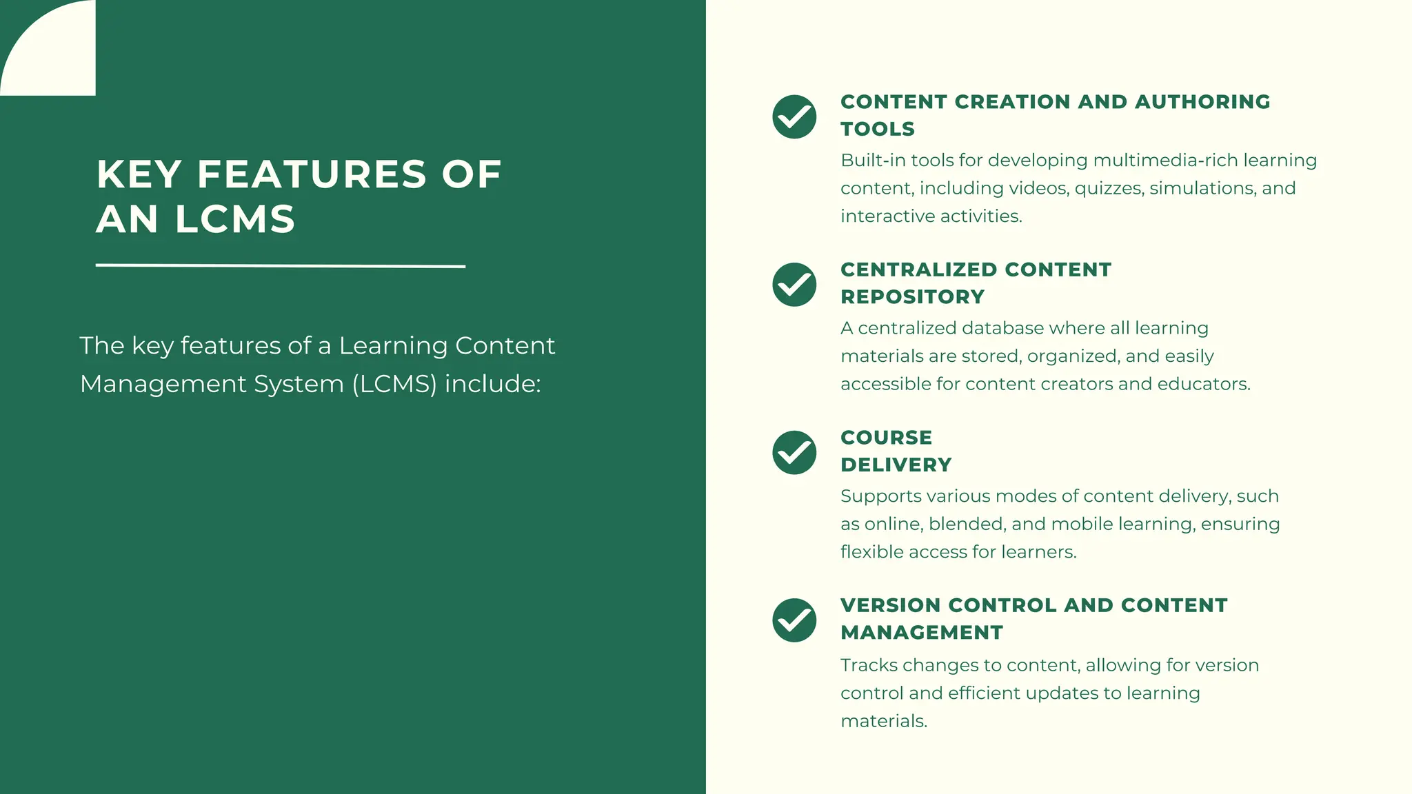 KEY FEATURES OF
AN LCMS
The key features of a Learning Content
Management System (LCMS) include:
Built-in tools for developing multimedia-rich learning
content, including videos, quizzes, simulations, and
interactive activities.
CONTENT CREATION AND AUTHORING
TOOLS
A centralized database where all learning
materials are stored, organized, and easily
accessible for content creators and educators.
CENTRALIZED CONTENT
REPOSITORY
Supports various modes of content delivery, such
as online, blended, and mobile learning, ensuring
flexible access for learners.
COURSE
DELIVERY
Tracks changes to content, allowing for version
control and efficient updates to learning
materials.
VERSION CONTROL AND CONTENT
MANAGEMENT
 