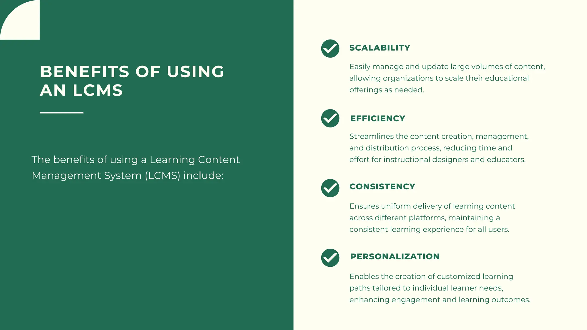 BENEFITS OF USING
AN LCMS
The benefits of using a Learning Content
Management System (LCMS) include:
Easily manage and update large volumes of content,
allowing organizations to scale their educational
offerings as needed.
SCALABILITY
Streamlines the content creation, management,
and distribution process, reducing time and
effort for instructional designers and educators.
EFFICIENCY
Ensures uniform delivery of learning content
across different platforms, maintaining a
consistent learning experience for all users.
CONSISTENCY
Enables the creation of customized learning
paths tailored to individual learner needs,
enhancing engagement and learning outcomes.
PERSONALIZATION
 