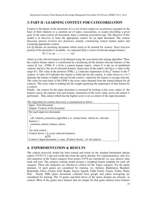 International Journal of Data Mining & Knowledge Management November 2011Process (IJDKP) Vol.1, No.6,
19
3. PART II : LEARNING CONTEXT FOR CATEGORIZATION
Context is the theme of the document. It is a set of facts (topics or occurrences) grouped on the
basis of their relations to a common set of topics, associations, or scopes describing a given
goal. In the same context all documents share a common association type. The objective of this
model is to discover or learn the appropriate context for an input document. The context
discovery process involves two processes, namely, constructing context feature matrix and
extracting appropriate context.
Let Q denotes an incoming document which needs to be learned for context. Since free-text
portion of the document is available , we represent Q by a vector of relevant unique features :
Q = { q1, q2, …………… , qn}
where qi is the relevant feature in Q obtained using the association rule mining algorithm. Then,
the context feature matrix is constructed by considering all the distinct relevant features of the
vector Q. Let : CFM= C x Q be a context feature matrix where C is the set of predefined
contexts and Q is the set of extracted features. Each entry of the matrix will have a value in the
range 0-1. The value at the position CFM[ i, j ] indicates importance of the jth
feature in the ith
context. A value of 0 indicates the feature is irrelevant for the context. A value nearer to 1 or 1
indicates the feature is highly relevant for the context , otherwise the feature is average relevant.
The value for each entry of the CFM is the score value obtained from the trained dataset for all
contexts. The score value is nothing but the weight signifying the importance of that feature for
a context.
Finally , the context for the input document is extracted by looking at the score values of the
features across all contexts. For each feature, summation of the score values across all context is
performed . That context which has the highest score is set as context of the input document.
The Algorithm for context discovery is summarized as below :
Input : Text Document
Output : Context of the document
For each input text document
{
call relation_extraction_algorithm { to extract terms which are relevant
features }
construct context_feature_matrix
}
for each context
Context Score = ∑ score (relevant features)
qiЄQ
Context ( Input document ) = max (Context Score) of all contexts
4. EXPERIMENTATION & RESULTS
The context discovery model has been trained and tested on the standard benchmark dataset
reuters 21578 [17 ] and real world data from the sports domain. For experimentation, only five
sub categories of the Topics category from reuters 21578 are considered, viz, acq, interest, ship,
trade and earn. The category training model designs a weighted feature template for each sub
category. These sub categories are selected as context for the Topics category. For the sports
domains, 14 sport games are considered for training, viz, Archery, Badminton, Baseball,
Basketball, Chess, Cricket, Golf, Rugby, Soccer, Squash, Table Tennis, Tennis, Volley, Water
Polo . Nearly 2000 sports documents collected from google and yahoo newsgroup are
considered for training. The 14 games specified above of the sports domain are selected as
context. Most of the games have features that are unique for that game whereas have features
 