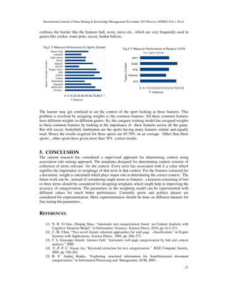 International Journal of Data Mining & Knowledge Management November 2011Process (IJDKP) Vol.1, No.6,
21
confuses the learner like the features ball, score, move etc., which are very frequently used in
games like cricket, water polo, soccer, basket ball,etc.
The learner may get confused to set the context of the sport looking at these features. This
problem is resolved by assigning weights to the common features. All these common features
have different weights in different games. So, the category training model has assigned weights
to these common features by looking at the importance of these features across all the game.
But still soccer, basketball, badminton are the sports having many features similar and equally
used. Hence the results acquired for these sports are 65-70% on an average. Other than these
sports , other sports have given more than 78% correct results.
5. CONCLUSION
The current research has considered a supervised approach for determining context using
association rule mining approach. The templates designed for determining context consists of
collection of terms relevant for the context. Every term has associated with it a value which
signifies the importance or weightage of that term in that context. For the features extracted for
a document, weight is calculated which plays major role in determining the correct context. The
future work can be , instead of considering single terms as features , a keyterm consisting of two
or three terms should be considered for designing templates which might help in improving the
accuracy of categorization. The parameters in the weighting model can be experimented with
different values for much better performance .Currently sports and politics dataset are
considered for experimentation. More experimentation should be done on different datasets for
fine tuning the parameters..
REFERENCES
[1] N. H. Yi Guo, Zhiqing Shao, “Automatic text categorization based on Content Analysis with
Cognitive Situation Model,” in Information Sciences. Science Direct, 2010, pp. 613–531.
[2] C.-M. Chen, “Two novel feature selection approaches for web page classification,” in Expert
Systems with Applications, Science Direct, 2009, pp. 260–273.
[3] F. S. Giuseppe Attardi, Antonio Gull, “Automatic web page categorization by link and context
analysis,” 2000.
[4] Y.-P. P. C. Jiyuan An, “Keyword extraction for text categorization.” IEEE Computer Society,
2005, pp. 556–561.
[5] B. F. Andrej Bratko, “Exploiting structural information for SemiStructured document
categorization,” in Information Processing and Management. ACM, 2005.
acq
interest
ship
trade
earn
0 0.1 0.2 0.3 0.4 0.5 0.6 0.7 0.8 0.9
Fig.3: F-Measure Performance of Reuters 21578
For Topics Domain
F-measure
Topics
Context
Archery
Badminton
Baseball
Basketball
Chess
cricket
Golf
Rugby Union
Soccer
Squash
tennis
table tennis
voleyball
Water Polo
0 0.10.20.30.40.50.60.70.80.9 1
Fig.2: F-Measure Performance for Sports Domain
F-Measure
Sports
Fourteen
Context
 
