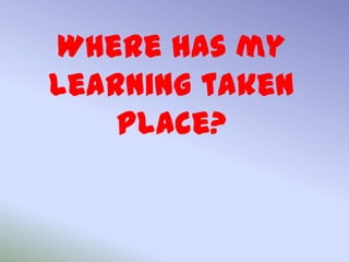 Where has my
learning taken
    place?
 