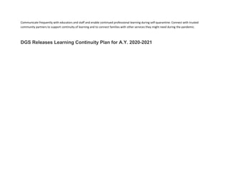 Communicate frequently with educators and staff and enable continued professional learning during self-quarantine. Connect with trusted
community partners to support continuity of learning and to connect families with other services they might need during the pandemic.
DGS Releases Learning Continuity Plan for A.Y. 2020-2021
 