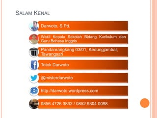 Darwoto, S.Pd.
Wakil Kepala Sekolah Bidang Kurikulum dan
Guru Bahasa Inggris
Pandanrangkang 03/01, Kedungjambal,
Tawangsari
Totok Darwoto
@misterdarwoto
http://darwoto.wordpress.com
0856 4726 3832 / 0852 9304 0098
SALAM KENAL
 