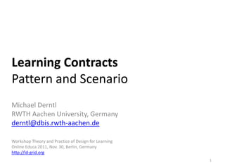 Learning Contracts
Pattern and Scenario
Michael Derntl
RWTH Aachen University, Germany
derntl@dbis.rwth-aachen.de

Workshop Theory and Practice of Design for Learning
Online Educa 2011, Nov. 30, Berlin, Germany
http://ld-grid.org
                                                      1
 