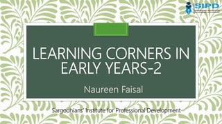 LEARNING CORNERS IN
EARLY YEARS-2
Naureen Faisal
Sargodhians’ Institute for Professional Development
 